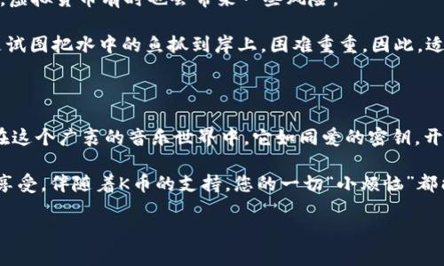 全民K歌K币是虚拟货币吗？揭开“歌声背后的金矿”

全民K歌, K币, 虚拟货币, 音乐/guanjianci

首先，我们不妨想象一下，您走进了一家热闹的K歌酒吧，墙上挂着五光十色的霓虹灯，耳边响起您喜爱的旋律。在这里，唱歌成为了一种社交方式、展示个性的舞台，而“K币”则是您享受这一切的通行证。那么，K币究竟是否是一种虚拟货币呢？让我们深入这个“歌声背后的金矿”。

K币的起源与用途

K币，全名“全民K歌币”，是全民K歌平台内的一种虚拟货币。用户通过充值、参加活动或完成任务等方式获得K币，进而在平台内购买一些特定服务，比如打赏歌手、合唱、购买音效等。毫无疑问，K币是您在这个音乐世界中畅游的“船票”。

虚拟货币的定义

在讨论K币是否为虚拟货币之前，我们首先需要明确“虚拟货币”的定义。一般来说，虚拟货币是一种不依赖于传统银行系统的货币形式，通常用于在线交易或特定平台内使用。它们可以用于购买商品或服务，但很少可以兑换成法定货币。

既然如此，K币是否符合上述特点呢？毕竟，您可以在全民K歌内自由使用K币进行消费，但如今的K币是否可以换成现金呢？这就像是一种“专属”的虚拟货币，您可以在这里尽情享用，但可惜的是，K币不能轻易换成您口袋里的现金。

K币的获取之路

您想知道如何获得K币吗？不慌，秘诀就在这里！首先，用户可以通过直接充值的方式购买K币，犹如在电玩店里投币畅玩游戏一样简单。其次，K币也可以通过参加全民K歌的各种活动获得，好比在游乐场的转盘上，您永远不知道下一个中奖的会是哪个！此外，通过完成平台设定的任务，您也能收获K币，简直是一举多得！

K币的使用场景

既然有了K币，那么如何将其巧妙地运用到您的音乐世界中呢？首先，当您在平台上看到心仪的歌手时，打赏他们几枚K币，表达您的支持，就像在现场演出中向偶像扔出鲜花。其次，您还可以用K币购买一些精彩的音效，提升您K歌的娱乐性，简直是一种“变身魔法”。还有，您可以利用K币与好友进行合唱，拉近彼此的距离，享受音乐带来的乐趣。

虚拟货币的魅力与风险

虚拟货币的魅力在于其便利和多样性，K币就像是音乐世界中的一双翅膀，让您可以自由翱翔。但是，正如蛋糕里可能藏着小惊喜也可能藏着小陷阱，虚拟货币有时也会带来一些风险。

例如，K币的合理使用是用户必须掌握的一门“艺术”。一旦沉迷于游戏与打赏，可能会无意间透支钱包。又或者，如果某一天您想将K币变现，这就像是试图把水中的鱼抓到岸上，困难重重。因此，适度消费、理智对待是使用虚拟货币的“金科玉律”。

总结与感悟

通过对K币的深入了解，我们可以发现在全民K歌的世界里，它确实是一种虚拟货币，具备一定的使用与兑换特性。尽管K币无法轻易转换为现金，但在这个广袤的音乐世界中，它如同爱的密钥，开启了无数欢乐与感动的旋律。

最后，“谁还没点小烦恼呢”？在享受音乐的同时，保持理智与节制，让K币为您的K歌之旅增添更多色彩，而不是成为您生活中的负担。唱出心声，尽情享受，伴随着K币的支持，您的一切“小烦恼”都能化为尘埃，随风消散！

希望以上内容能帮助您对全民K歌的K币有更深入的理解，也希望您能在音乐的世界中尽情找寻属于自己的快乐和欢笑。